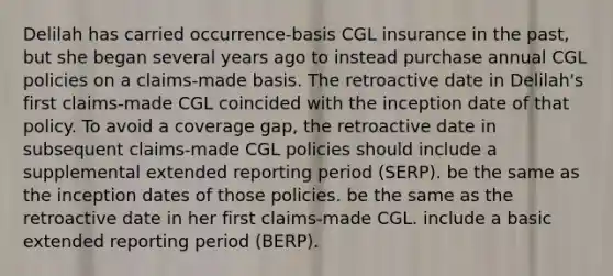 Delilah has carried occurrence-basis CGL insurance in the past, but she began several years ago to instead purchase annual CGL policies on a claims-made basis. The retroactive date in Delilah's first claims-made CGL coincided with the inception date of that policy. To avoid a coverage gap, the retroactive date in subsequent claims-made CGL policies should include a supplemental extended reporting period (SERP). be the same as the inception dates of those policies. be the same as the retroactive date in her first claims-made CGL. include a basic extended reporting period (BERP).