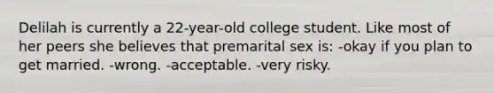 Delilah is currently a 22-year-old college student. Like most of her peers she believes that premarital sex is: -okay if you plan to get married. -wrong. -acceptable. -very risky.