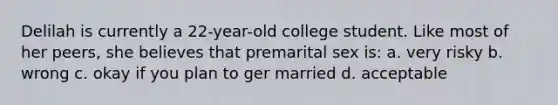 Delilah is currently a 22-year-old college student. Like most of her peers, she believes that premarital sex is: a. very risky b. wrong c. okay if you plan to ger married d. acceptable