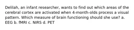 Delilah, an infant researcher, wants to find out which areas of the cerebral cortex are activated when 4-month-olds process a visual pattern. Which measure of brain functioning should she use? a. EEG b. fMRI c. NIRS d. PET