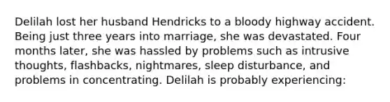 Delilah lost her husband Hendricks to a bloody highway accident. Being just three years into marriage, she was devastated. Four months later, she was hassled by problems such as intrusive thoughts, flashbacks, nightmares, sleep disturbance, and problems in concentrating. Delilah is probably experiencing: