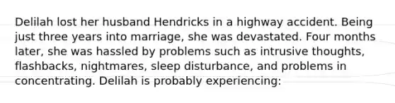 Delilah lost her husband Hendricks in a highway accident. Being just three years into marriage, she was devastated. Four months later, she was hassled by problems such as intrusive thoughts, flashbacks, nightmares, sleep disturbance, and problems in concentrating. Delilah is probably experiencing: