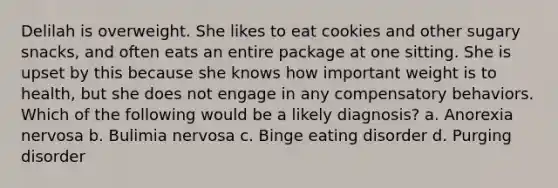 Delilah is overweight. She likes to eat cookies and other sugary snacks, and often eats an entire package at one sitting. She is upset by this because she knows how important weight is to health, but she does not engage in any compensatory behaviors. Which of the following would be a likely diagnosis? a. Anorexia nervosa b. Bulimia nervosa c. Binge eating disorder d. Purging disorder