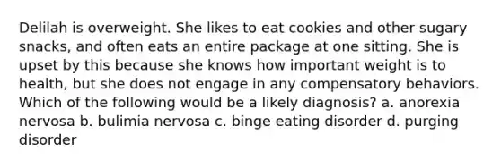 Delilah is overweight. She likes to eat cookies and other sugary snacks, and often eats an entire package at one sitting. She is upset by this because she knows how important weight is to health, but she does not engage in any compensatory behaviors. Which of the following would be a likely diagnosis? a. anorexia nervosa b. bulimia nervosa c. binge eating disorder d. purging disorder