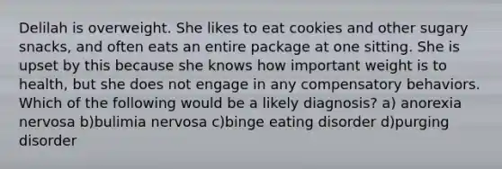 Delilah is overweight. She likes to eat cookies and other sugary snacks, and often eats an entire package at one sitting. She is upset by this because she knows how important weight is to health, but she does not engage in any compensatory behaviors. Which of the following would be a likely diagnosis? a) anorexia nervosa b)bulimia nervosa c)binge eating disorder d)purging disorder