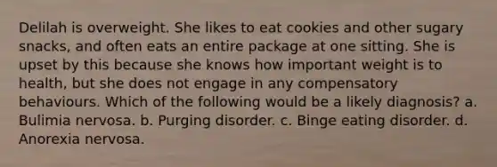 Delilah is overweight. She likes to eat cookies and other sugary snacks, and often eats an entire package at one sitting. She is upset by this because she knows how important weight is to health, but she does not engage in any compensatory behaviours. Which of the following would be a likely diagnosis? a. Bulimia nervosa. b. Purging disorder. c. Binge eating disorder. d. Anorexia nervosa.