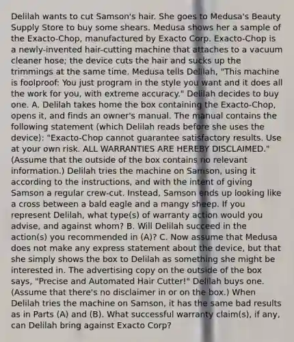 Delilah wants to cut Samson's hair. She goes to Medusa's Beauty Supply Store to buy some shears. Medusa shows her a sample of the Exacto-Chop, manufactured by Exacto Corp. Exacto-Chop is a newly-invented hair-cutting machine that attaches to a vacuum cleaner hose; the device cuts the hair and sucks up the trimmings at the same time. Medusa tells Delilah, "This machine is foolproof: You just program in the style you want and it does all the work for you, with extreme accuracy." Delilah decides to buy one. A. Delilah takes home the box containing the Exacto-Chop, opens it, and finds an owner's manual. The manual contains the following statement (which Delilah reads before she uses the device): "Exacto-Chop cannot guarantee satisfactory results. Use at your own risk. ALL WARRANTIES ARE HEREBY DISCLAIMED." (Assume that the outside of the box contains no relevant information.) Delilah tries the machine on Samson, using it according to the instructions, and with the intent of giving Samson a regular crew-cut. Instead, Samson ends up looking like a cross between a bald eagle and a mangy sheep. If you represent Delilah, what type(s) of warranty action would you advise, and against whom? B. Will Delilah succeed in the action(s) you recommended in (A)? C. Now assume that Medusa does not make any express statement about the device, but that she simply shows the box to Delilah as something she might be interested in. The advertising copy on the outside of the box says, "Precise and Automated Hair Cutter!" Delilah buys one. (Assume that there's no disclaimer in or on the box.) When Delilah tries the machine on Samson, it has the same bad results as in Parts (A) and (B). What successful warranty claim(s), if any, can Delilah bring against Exacto Corp?