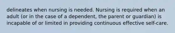 delineates when nursing is needed. Nursing is required when an adult (or in the case of a dependent, the parent or guardian) is incapable of or limited in providing continuous effective self-care.