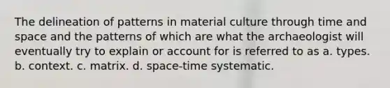 The delineation of patterns in material culture through time and space and the patterns of which are what the archaeologist will eventually try to explain or account for is referred to as a. types. b. context. c. matrix. d. space-time systematic.