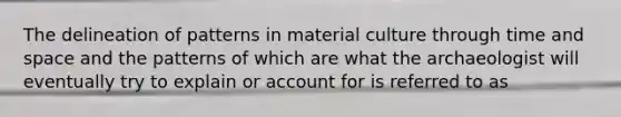 The delineation of patterns in material culture through time and space and the patterns of which are what the archaeologist will eventually try to explain or account for is referred to as