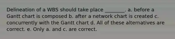 Delineation of a WBS should take place ________. a. before a Gantt chart is composed b. after a network chart is created c. concurrently with the Gantt chart d. All of these alternatives are correct. e. Only a. and c. are correct.