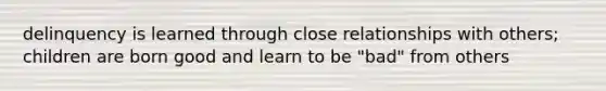 delinquency is learned through close relationships with others; children are born good and learn to be "bad" from others