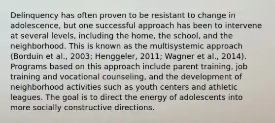 Delinquency has often proven to be resistant to change in adolescence, but one successful approach has been to intervene at several levels, including the home, the school, and the neighborhood. This is known as the multisystemic approach (Borduin et al., 2003; Henggeler, 2011; Wagner et al., 2014). Programs based on this approach include parent training, job training and vocational counseling, and the development of neighborhood activities such as youth centers and athletic leagues. The goal is to direct the energy of adolescents into more socially constructive directions.