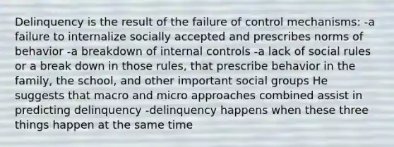 Delinquency is the result of the failure of control mechanisms: -a failure to internalize socially accepted and prescribes norms of behavior -a breakdown of internal controls -a lack of social rules or a break down in those rules, that prescribe behavior in the family, the school, and other important social groups He suggests that macro and micro approaches combined assist in predicting delinquency -delinquency happens when these three things happen at the same time