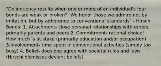 "Delinquency results when one or more of an individual's four bonds are weak or broken" "We honor those we admire not by imitation, but by adherence to conventional standards" - Hirschi Bonds: 1. Attachment- close personal relationships with others, primarily parents and peers 2. Commitment- rational choice! How much is at stake (primarily education and/or occupation) 3.Involvement- time spent in conventional activities (simply too busy) 4. Belief- does one agree with societal rules and laws (Hirschi dismisses deviant beliefs)