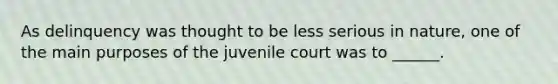 As delinquency was thought to be less serious in nature, one of the main purposes of the juvenile court was to ______.