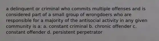 a delinquent or criminal who commits multiple offenses and is considered part of a small group of wrongdoers who are responsible for a majority of the antisocial activity in any given community is a: a. constant criminal b. chronic offender c. constant offender d. persistent perpetrator