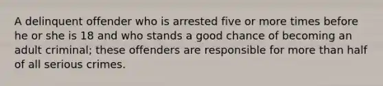 A delinquent offender who is arrested five or more times before he or she is 18 and who stands a good chance of becoming an adult criminal; these offenders are responsible for more than half of all serious crimes.