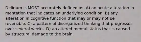 Delirium is MOST accurately defined as: A) an acute alteration in mentation that indicates an underlying condition. B) any alteration in cognitive function that may or may not be reversible. C) a pattern of disorganized thinking that progresses over several weeks. D) an altered mental status that is caused by structural damage to the brain.