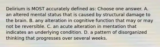 Delirium is MOST accurately defined as: Choose one answer. A. an altered mental status that is caused by structural damage to the brain. B. any alteration in cognitive function that may or may not be reversible. C. an acute alteration in mentation that indicates an underlying condition. D. a pattern of disorganized thinking that progresses over several weeks.