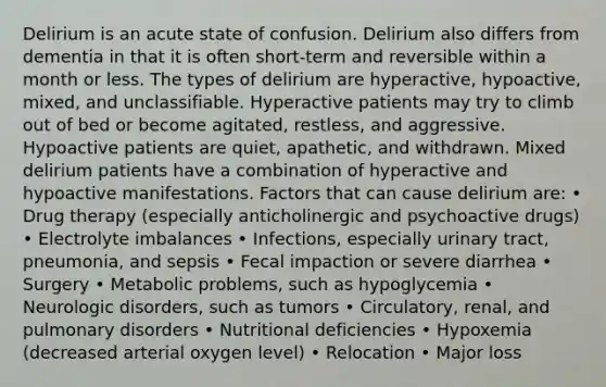 Delirium is an acute state of confusion. Delirium also differs from dementia in that it is often short-term and reversible within a month or less. The types of delirium are hyperactive, hypoactive, mixed, and unclassifiable. Hyperactive patients may try to climb out of bed or become agitated, restless, and aggressive. Hypoactive patients are quiet, apathetic, and withdrawn. Mixed delirium patients have a combination of hyperactive and hypoactive manifestations. Factors that can cause delirium are: • Drug therapy (especially anticholinergic and psychoactive drugs) • Electrolyte imbalances • Infections, especially urinary tract, pneumonia, and sepsis • Fecal impaction or severe diarrhea • Surgery • Metabolic problems, such as hypoglycemia • Neurologic disorders, such as tumors • Circulatory, renal, and pulmonary disorders • Nutritional deficiencies • Hypoxemia (decreased arterial oxygen level) • Relocation • Major loss