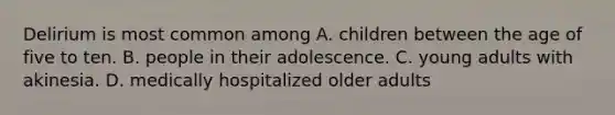 Delirium is most common among A. children between the age of five to ten. B. people in their adolescence. C. young adults with akinesia. D. medically hospitalized older adults