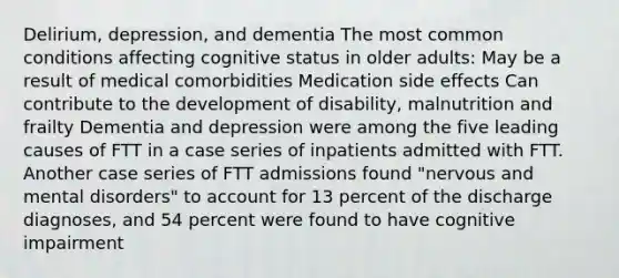 Delirium, depression, and dementia The most common conditions affecting cognitive status in older adults: May be a result of medical comorbidities Medication side effects Can contribute to the development of disability, malnutrition and frailty Dementia and depression were among the five leading causes of FTT in a case series of inpatients admitted with FTT. Another case series of FTT admissions found "nervous and mental disorders" to account for 13 percent of the discharge diagnoses, and 54 percent were found to have cognitive impairment