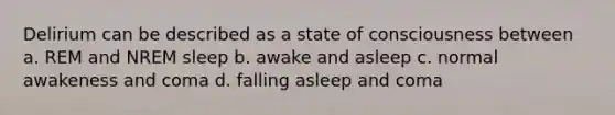 Delirium can be described as a state of consciousness between a. REM and NREM sleep b. awake and asleep c. normal awakeness and coma d. falling asleep and coma