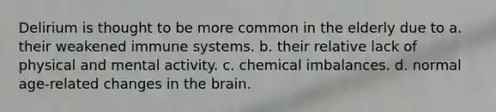 Delirium is thought to be more common in the elderly due to a. their weakened immune systems. b. their relative lack of physical and mental activity. c. chemical imbalances. d. normal age-related changes in the brain.