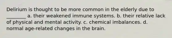 Delirium is thought to be more common in the elderly due to ________ a. their weakened immune systems. b. their relative lack of physical and mental activity. c. chemical imbalances. d. normal age-related changes in <a href='https://www.questionai.com/knowledge/kLMtJeqKp6-the-brain' class='anchor-knowledge'>the brain</a>.