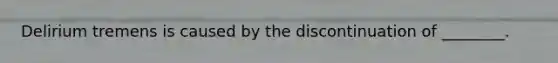 Delirium tremens is caused by the discontinuation of ________.