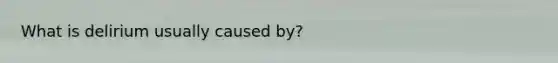 What is delirium usually caused by?