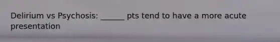 Delirium vs Psychosis: ______ pts tend to have a more acute presentation
