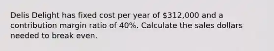 Delis Delight has fixed cost per year of 312,000 and a contribution margin ratio of 40%. Calculate the sales dollars needed to break even.