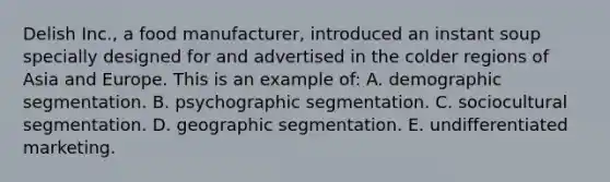 Delish Inc., a food manufacturer, introduced an instant soup specially designed for and advertised in the colder regions of Asia and Europe. This is an example of: A. demographic segmentation. B. psychographic segmentation. C. sociocultural segmentation. D. geographic segmentation. E. undifferentiated marketing.