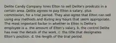 Delite Candy Company hires Elton to sell Delite's prodcuts in a certain area. Delite agrees to pay Elton a salary, plus commission, for a trial period. They also agree that Elton can sell using any methods and during any hours that seem appropriate. The most important factor in whether in Elton is Delite's employee is a. the amount of Elton's salary. b. the control Delite has over the details of the work. c. the title that designates Elton's position. d. the length of the trial period.