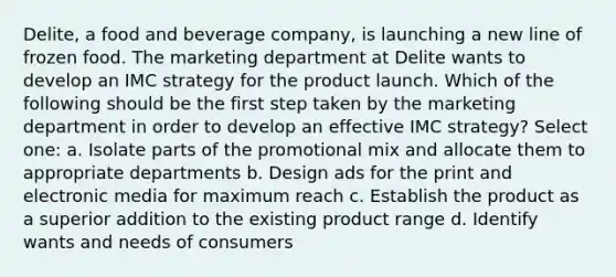 Delite, a food and beverage company, is launching a new line of frozen food. The marketing department at Delite wants to develop an IMC strategy for the product launch. Which of the following should be the first step taken by the marketing department in order to develop an effective IMC strategy? Select one: a. Isolate parts of the promotional mix and allocate them to appropriate departments b. Design ads for the print and electronic media for maximum reach c. Establish the product as a superior addition to the existing product range d. Identify wants and needs of consumers