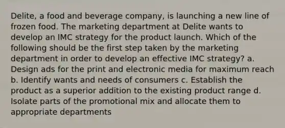 Delite, a food and beverage company, is launching a new line of frozen food. The marketing department at Delite wants to develop an IMC strategy for the product launch. Which of the following should be the first step taken by the marketing department in order to develop an effective IMC strategy? a. Design ads for the print and electronic media for maximum reach b. Identify wants and needs of consumers c. Establish the product as a superior addition to the existing product range d. Isolate parts of the promotional mix and allocate them to appropriate departments