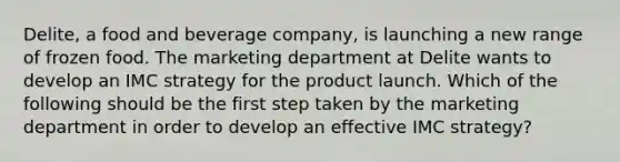 Delite, a food and beverage company, is launching a new range of frozen food. The marketing department at Delite wants to develop an IMC strategy for the product launch. Which of the following should be the first step taken by the marketing department in order to develop an effective IMC strategy?