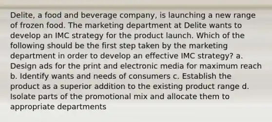 Delite, a food and beverage company, is launching a new range of frozen food. The marketing department at Delite wants to develop an IMC strategy for the product launch. Which of the following should be the first step taken by the marketing department in order to develop an effective IMC strategy? a. Design ads for the print and electronic media for maximum reach b. Identify wants and needs of consumers c. Establish the product as a superior addition to the existing product range d. Isolate parts of the promotional mix and allocate them to appropriate departments