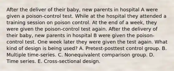 After the deliver of their baby, new parents in hospital A were given a poison-control test. While at the hospital they attended a training session on poison control. At the end of a week, they were given the poison-control test again. After the delivery of their baby, new parents in hospital B were given the poison-control test. One week later they were given the test again. What kind of design is being used? A. Pretest-posttest control group. B. Multiple time-series. C. Nonequivalent comparison group. D. Time series. E. Cross-sectional design.