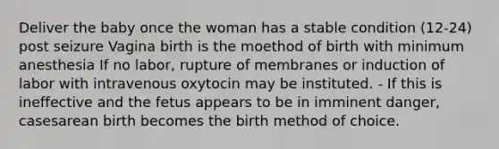 Deliver the baby once the woman has a stable condition (12-24) post seizure Vagina birth is the moethod of birth with minimum anesthesia If no labor, rupture of membranes or induction of labor with intravenous oxytocin may be instituted. - If this is ineffective and the fetus appears to be in imminent danger, casesarean birth becomes the birth method of choice.