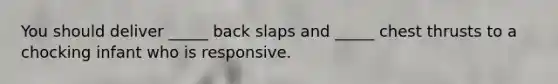 You should deliver _____ back slaps and _____ chest thrusts to a chocking infant who is responsive.