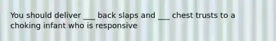 You should deliver ___ back slaps and ___ chest trusts to a choking infant who is responsive