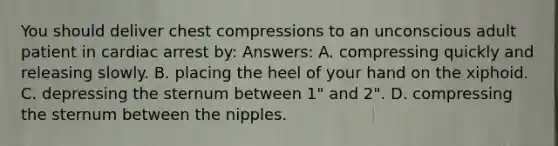 You should deliver chest compressions to an unconscious adult patient in cardiac arrest by: Answers: A. compressing quickly and releasing slowly. B. placing the heel of your hand on the xiphoid. C. depressing the sternum between 1" and 2". D. compressing the sternum between the nipples.