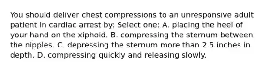 You should deliver chest compressions to an unresponsive adult patient in cardiac arrest by: Select one: A. placing the heel of your hand on the xiphoid. B. compressing the sternum between the nipples. C. depressing the sternum more than 2.5 inches in depth. D. compressing quickly and releasing slowly.