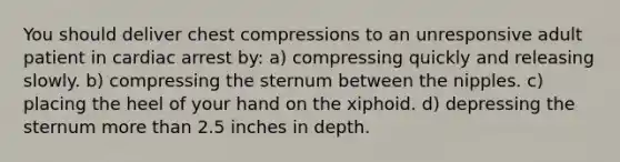 You should deliver chest compressions to an unresponsive adult patient in cardiac arrest by: a) compressing quickly and releasing slowly. b) compressing the sternum between the nipples. c) placing the heel of your hand on the xiphoid. d) depressing the sternum more than 2.5 inches in depth.