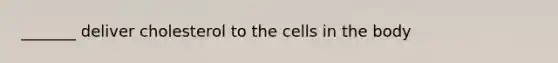 _______ deliver cholesterol to the cells in the body