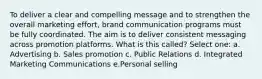 To deliver a clear and compelling​ message and to strengthen the overall marketing effort, brand communication programs must be fully coordinated. The aim is to deliver consistent messaging across promotion platforms. What is this called? Select one: a. Advertising b. Sales promotion c. Public Relations d. Integrated Marketing Communications e.Personal selling