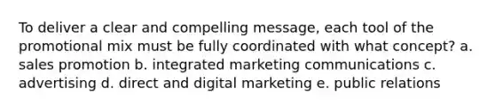 To deliver a clear and compelling message, each tool of the promotional mix must be fully coordinated with what concept? a. sales promotion b. integrated marketing communications c. advertising d. direct and digital marketing e. public relations